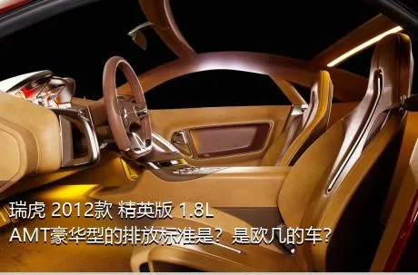 瑞虎 2012款 精英版 1.8L AMT豪华型的排放标准是？是欧几的车？