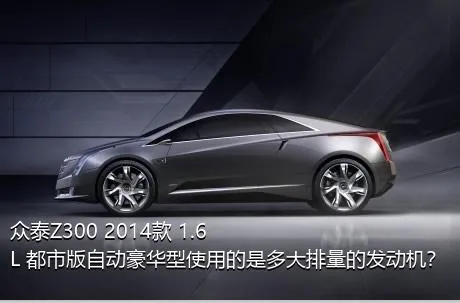 众泰Z300 2014款 1.6L 都市版自动豪华型使用的是多大排量的发动机？