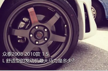 众泰2008 2010款 1.5L 舒适型的发动机最大马力是多少？