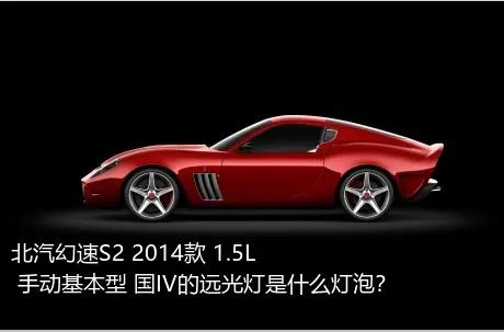 北汽幻速S2 2014款 1.5L 手动基本型 国IV的远光灯是什么灯泡？