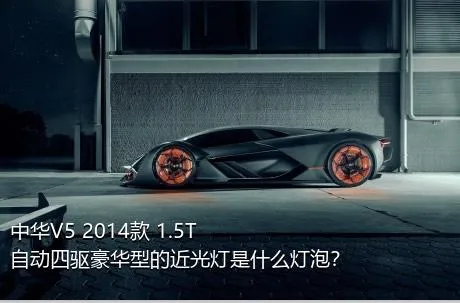 中华V5 2014款 1.5T 自动四驱豪华型的近光灯是什么灯泡？