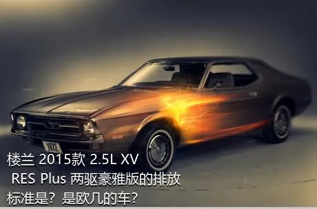 楼兰 2015款 2.5L XV RES Plus 两驱豪雅版的排放标准是？是欧几的车？