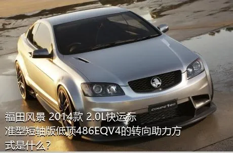 福田风景 2014款 2.0L快运标准型短轴版低顶486EQV4的转向助力方式是什么？