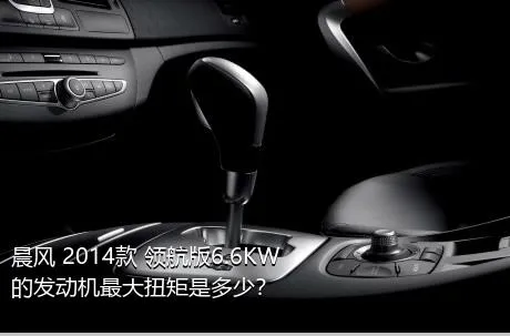 晨风 2014款 领航版6.6KW的发动机最大扭矩是多少？