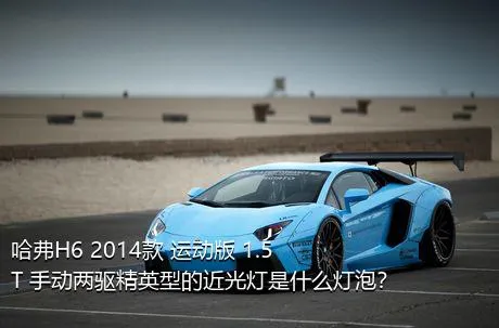 哈弗H6 2014款 运动版 1.5T 手动两驱精英型的近光灯是什么灯泡？