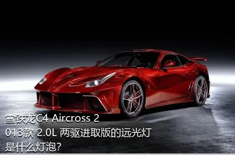 雪铁龙C4 Aircross 2013款 2.0L 两驱进取版的远光灯是什么灯泡？