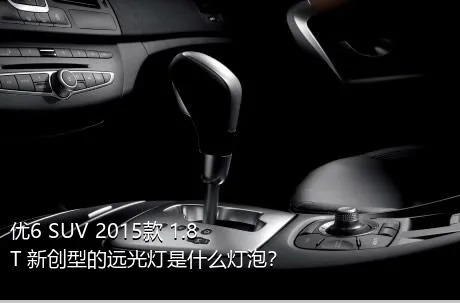 优6 SUV 2015款 1.8T 新创型的远光灯是什么灯泡？