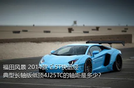 福田风景 2014款 2.5T快运经典型长轴版低顶4J25TC的轴距是多少？