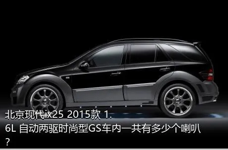 北京现代ix25 2015款 1.6L 自动两驱时尚型GS车内一共有多少个喇叭？