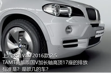 上汽大通V80 2016款 2.5TAMT商旅版国V加长轴高顶17座的排放标准是？是欧几的车？