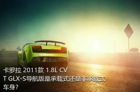 卡罗拉 2011款 1.8L CVT GLX-S导航版是承载式还是非承载式车身？