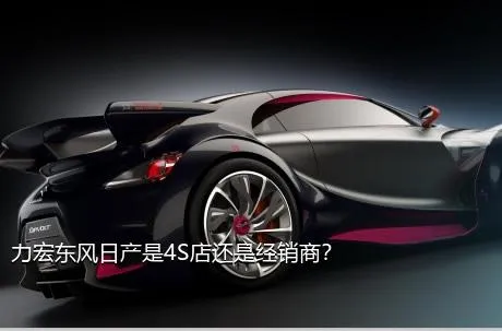 力宏东风日产是4S店还是经销商？