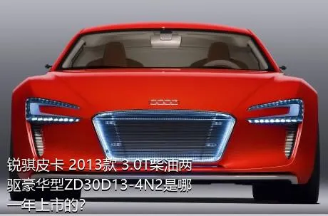 锐骐皮卡 2013款 3.0T柴油两驱豪华型ZD30D13-4N2是哪一年上市的？