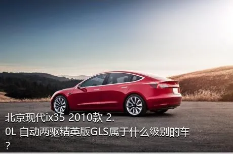 北京现代ix35 2010款 2.0L 自动两驱精英版GLS属于什么级别的车？