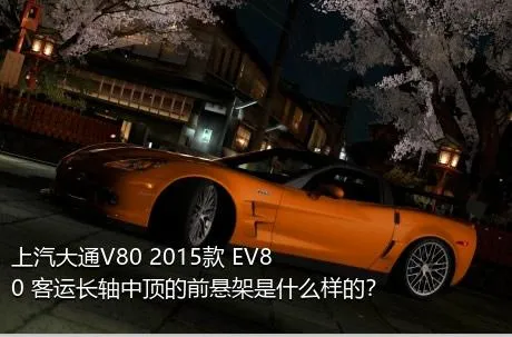 上汽大通V80 2015款 EV80 客运长轴中顶的前悬架是什么样的？