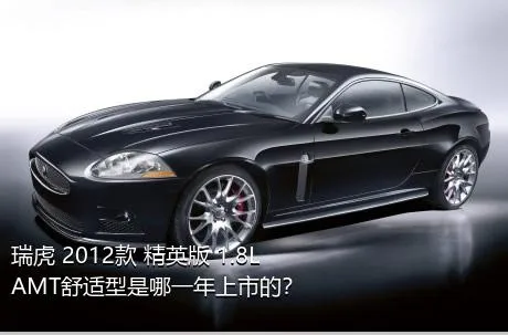 瑞虎 2012款 精英版 1.8L AMT舒适型是哪一年上市的？