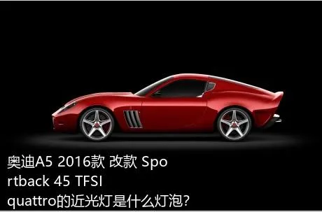 奥迪A5 2016款 改款 Sportback 45 TFSI quattro的近光灯是什么灯泡？