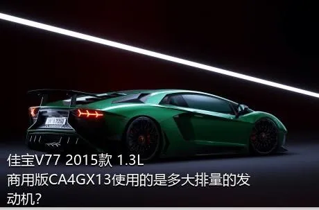 佳宝V77 2015款 1.3L商用版CA4GX13使用的是多大排量的发动机？