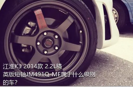 江淮K3 2014款 2.2L精英版短轴JM491Q-ME属于什么级别的车？