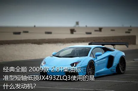 经典全顺 2009款 2.8T柴油标准型短轴低顶JX493ZLQ3使用的是什么发动机？