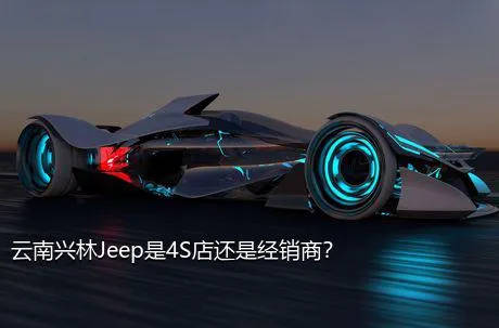 云南兴林Jeep是4S店还是经销商？