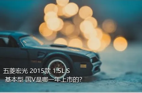 五菱宏光 2015款 1.5L S 基本型 国V是哪一年上市的？