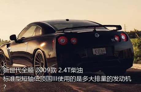 新世代全顺 2009款 2.4T柴油标准型短轴低顶国III使用的是多大排量的发动机？