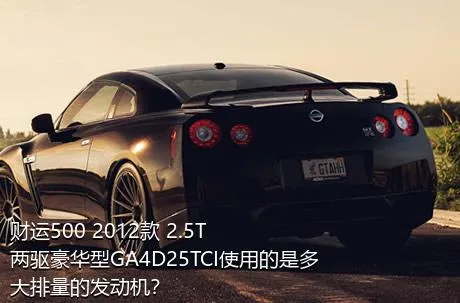 财运500 2012款 2.5T两驱豪华型GA4D25TCI使用的是多大排量的发动机？