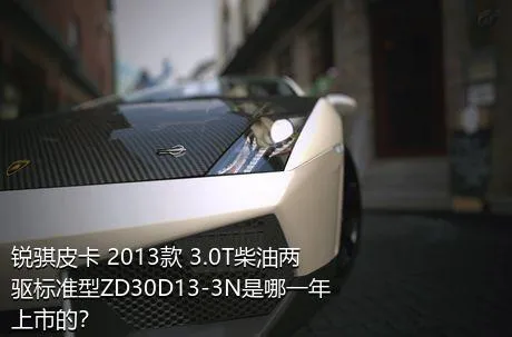 锐骐皮卡 2013款 3.0T柴油两驱标准型ZD30D13-3N是哪一年上市的？