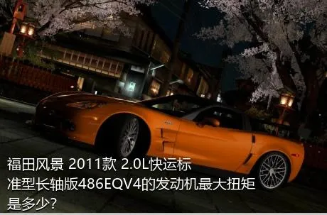 福田风景 2011款 2.0L快运标准型长轴版486EQV4的发动机最大扭矩是多少？