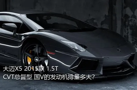 大迈X5 2015款 1.5T CVT总督型 国V的发动机排量多大？