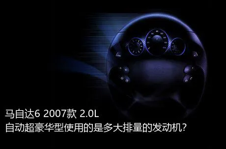 马自达6 2007款 2.0L 自动超豪华型使用的是多大排量的发动机？