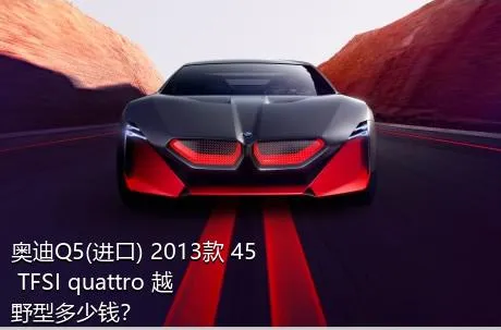 奥迪Q5(进口) 2013款 45 TFSI quattro 越野型多少钱？