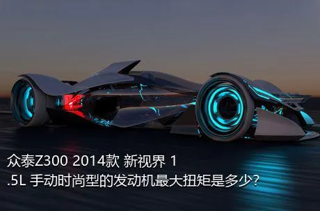 众泰Z300 2014款 新视界 1.5L 手动时尚型的发动机最大扭矩是多少？