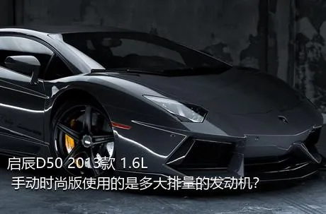 启辰D50 2013款 1.6L 手动时尚版使用的是多大排量的发动机？