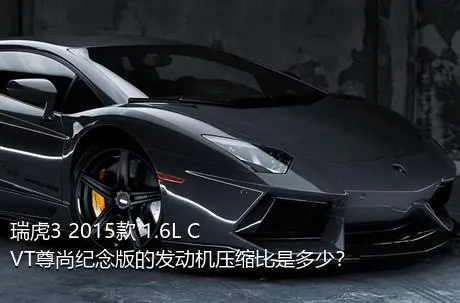 瑞虎3 2015款 1.6L CVT尊尚纪念版的发动机压缩比是多少？