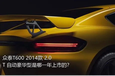 众泰T600 2014款 2.0T 自动豪华型是哪一年上市的？