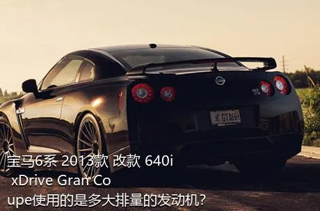 宝马6系 2013款 改款 640i xDrive Gran Coupe使用的是多大排量的发动机？