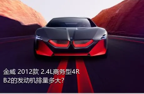 金威 2012款 2.4L商务型4RB2的发动机排量多大？