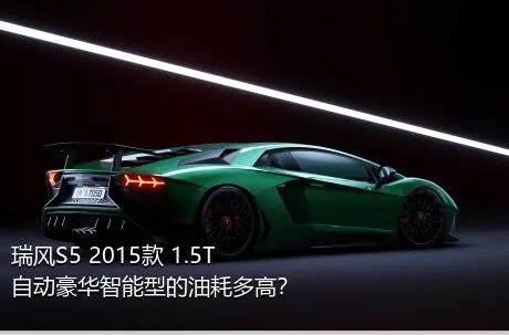 瑞风S5 2015款 1.5T 自动豪华智能型的油耗多高？