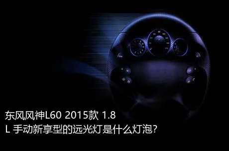 东风风神L60 2015款 1.8L 手动新享型的远光灯是什么灯泡？