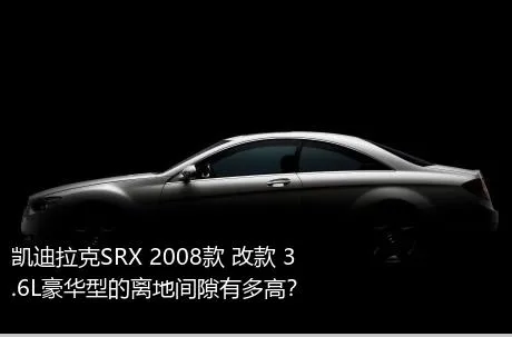 凯迪拉克SRX 2008款 改款 3.6L豪华型的离地间隙有多高？