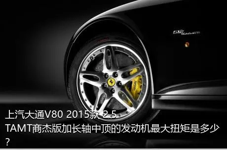 上汽大通V80 2015款 2.5TAMT商杰版加长轴中顶的发动机最大扭矩是多少？