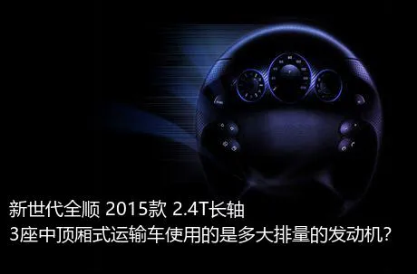 新世代全顺 2015款 2.4T长轴3座中顶厢式运输车使用的是多大排量的发动机？