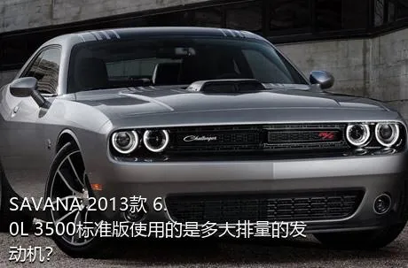 SAVANA 2013款 6.0L 3500标准版使用的是多大排量的发动机？