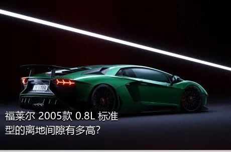 福莱尔 2005款 0.8L 标准型的离地间隙有多高？