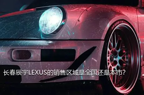 长春辰宇LEXUS的销售区域是全国还是本市？