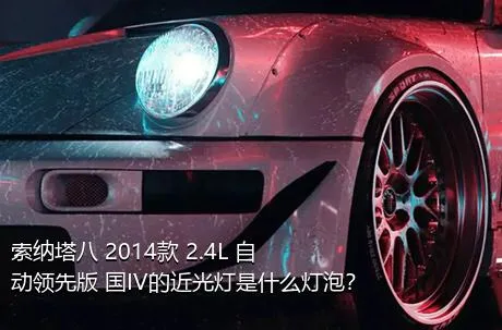 索纳塔八 2014款 2.4L 自动领先版 国IV的近光灯是什么灯泡？