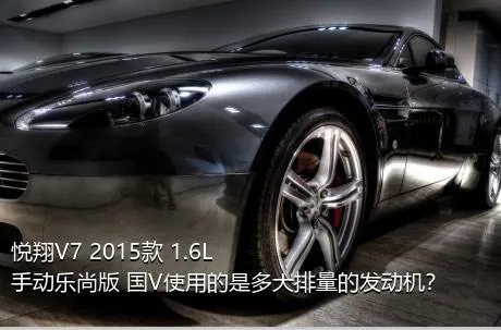 悦翔V7 2015款 1.6L 手动乐尚版 国V使用的是多大排量的发动机？