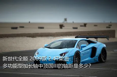 新世代全顺 2009款 2.4T柴油多功能型加长轴中顶国III的轴距是多少？